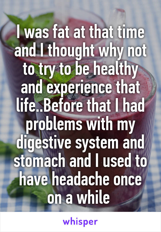 I was fat at that time and I thought why not to try to be healthy and experience that life..Before that I had problems with my digestive system and stomach and I used to have headache once on a while 