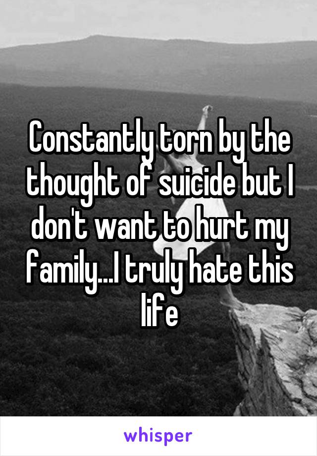 Constantly torn by the thought of suicide but I don't want to hurt my family...I truly hate this life