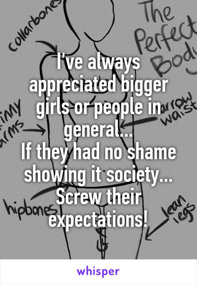 I've always appreciated bigger girls or people in general...
If they had no shame showing it society... Screw their expectations!