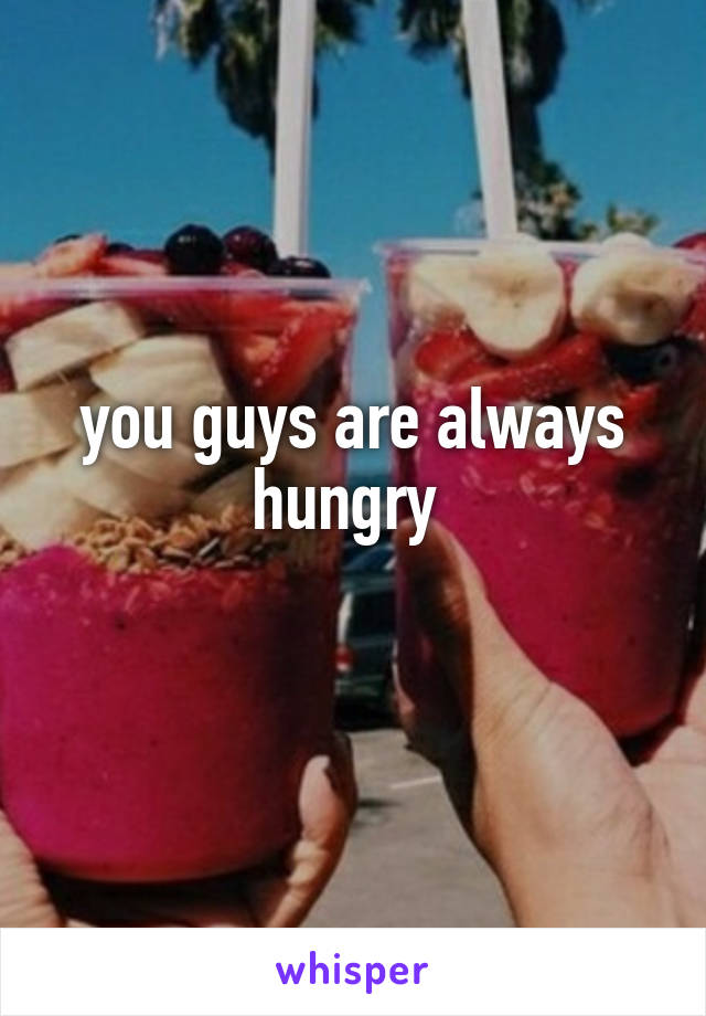 you guys are always hungry 
