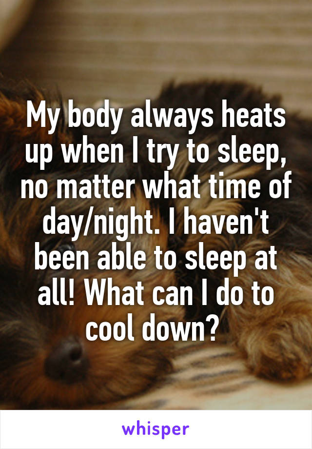 My body always heats up when I try to sleep, no matter what time of day/night. I haven't been able to sleep at all! What can I do to cool down? 