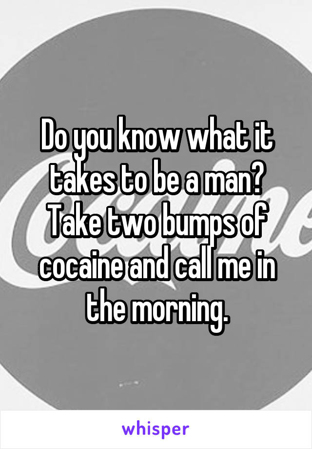 Do you know what it takes to be a man?
Take two bumps of cocaine and call me in the morning.