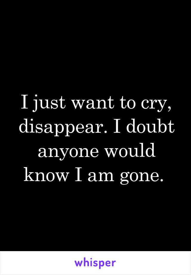 I just want to cry, disappear. I doubt anyone would know I am gone. 