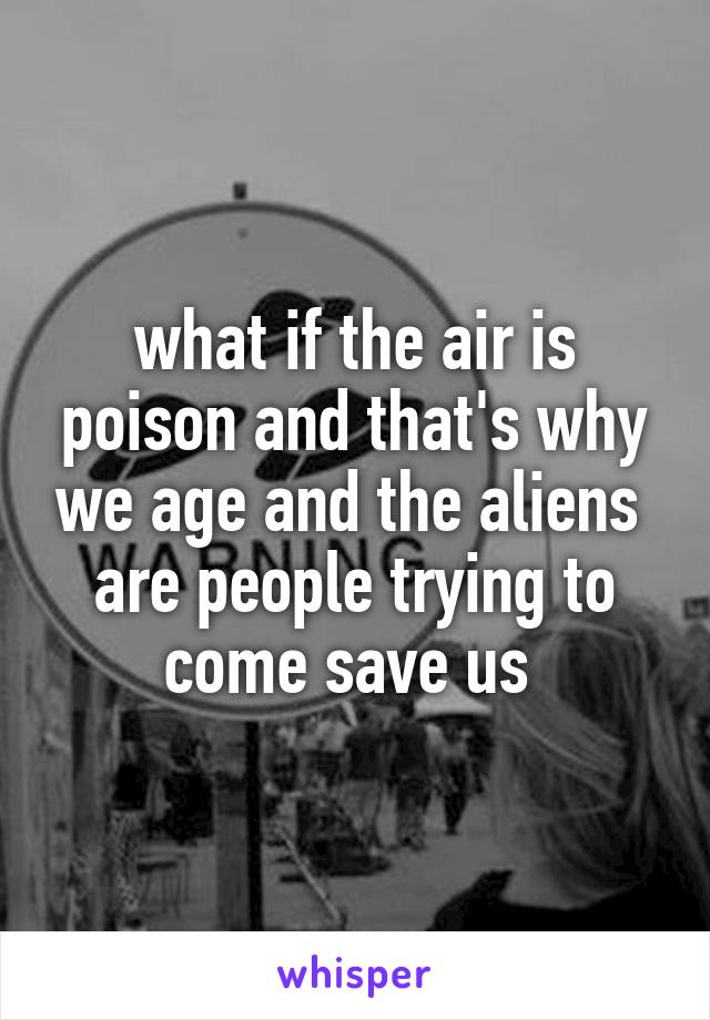 what if the air is poison and that's why we age and the aliens  are people trying to come save us 