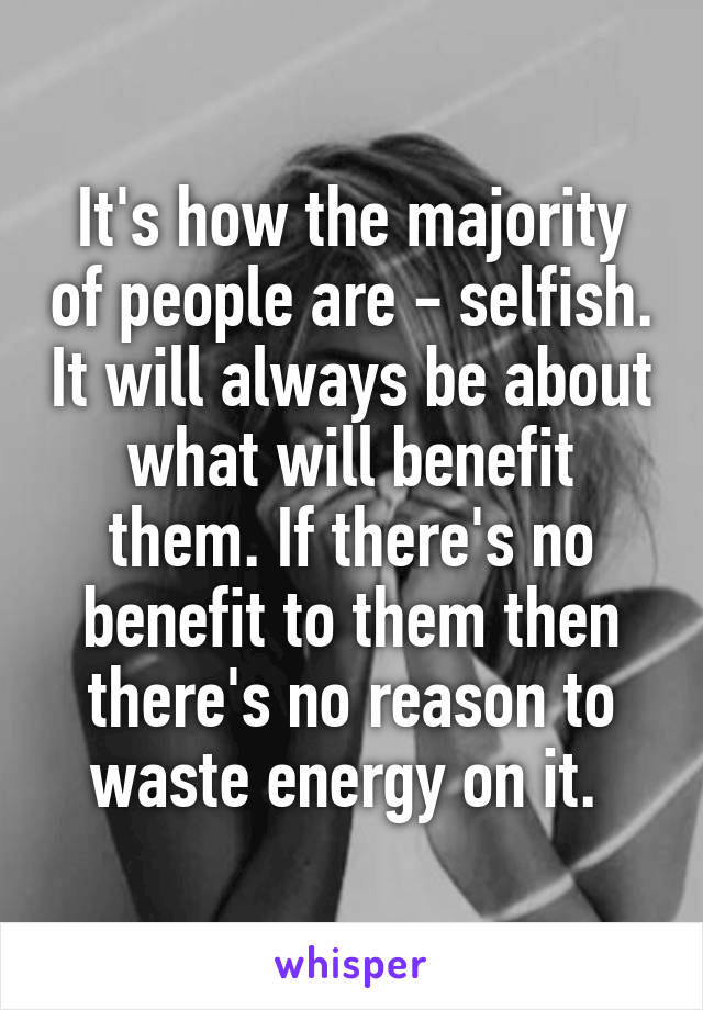 It's how the majority of people are - selfish. It will always be about what will benefit them. If there's no benefit to them then there's no reason to waste energy on it. 