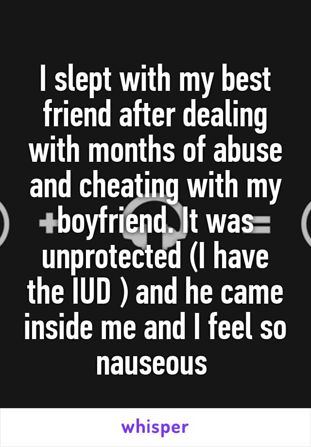 I slept with my best friend after dealing with months of abuse and cheating with my boyfriend. It was unprotected (I have the IUD ) and he came inside me and I feel so nauseous 