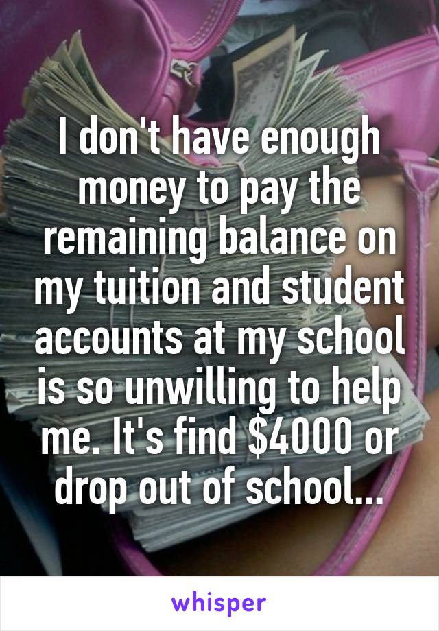 I don't have enough money to pay the remaining balance on my tuition and student accounts at my school is so unwilling to help me. It's find $4000 or drop out of school...