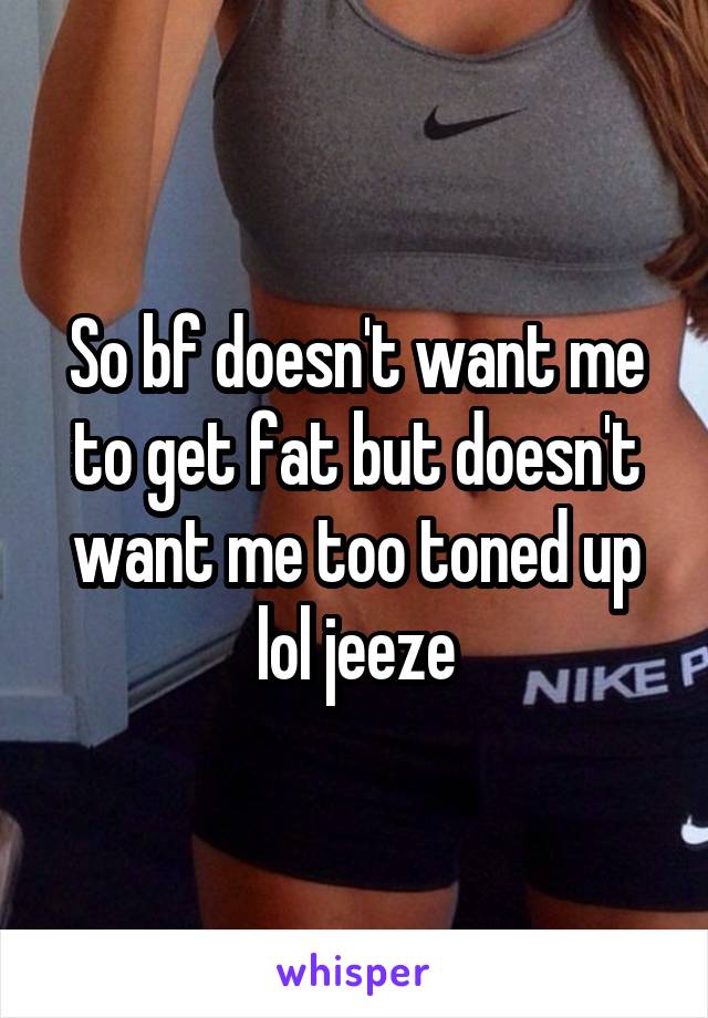 So bf doesn't want me to get fat but doesn't want me too toned up lol jeeze