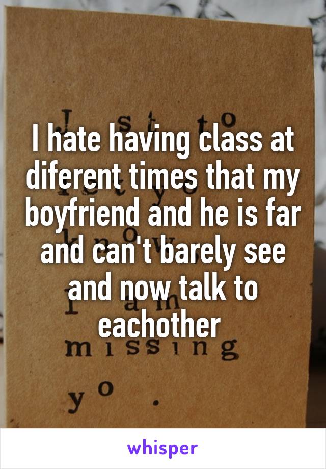 I hate having class at diferent times that my boyfriend and he is far and can't barely see and now talk to eachother 