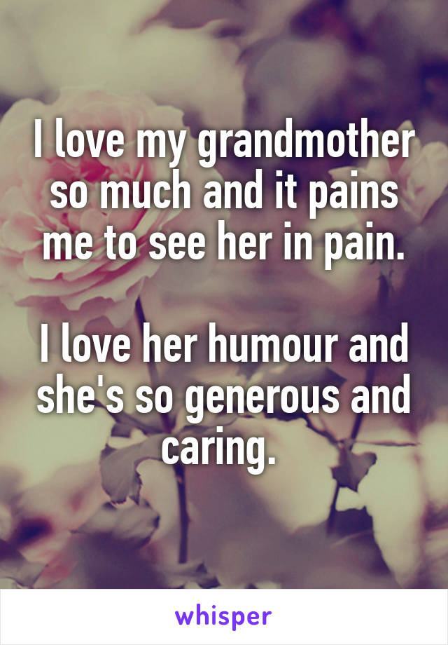 I love my grandmother so much and it pains me to see her in pain.

I love her humour and she's so generous and caring. 
