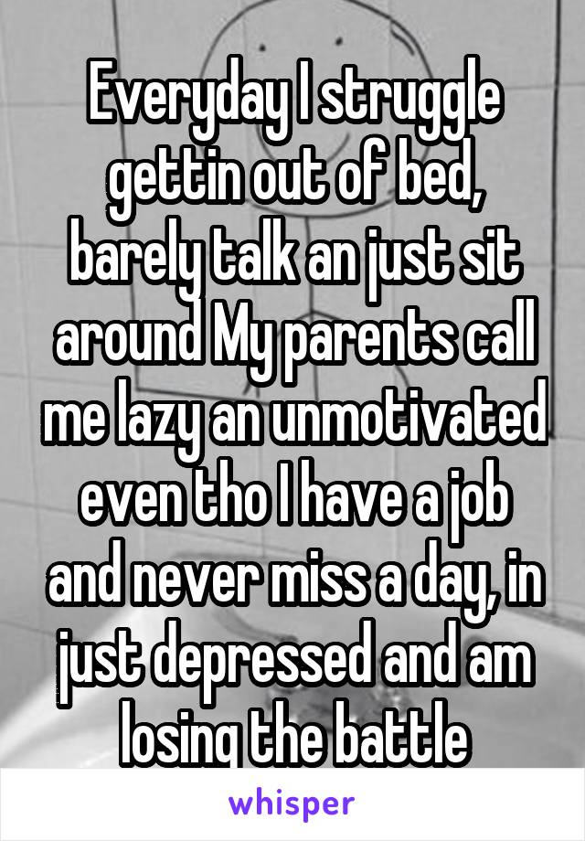 Everyday I struggle gettin out of bed, barely talk an just sit around My parents call me lazy an unmotivated even tho I have a job and never miss a day, in just depressed and am losing the battle