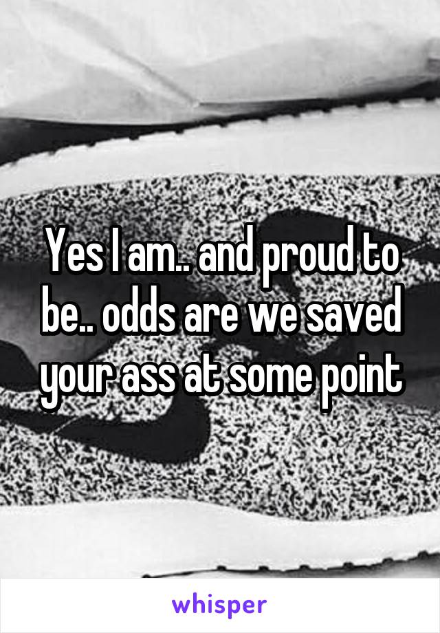 Yes I am.. and proud to be.. odds are we saved your ass at some point