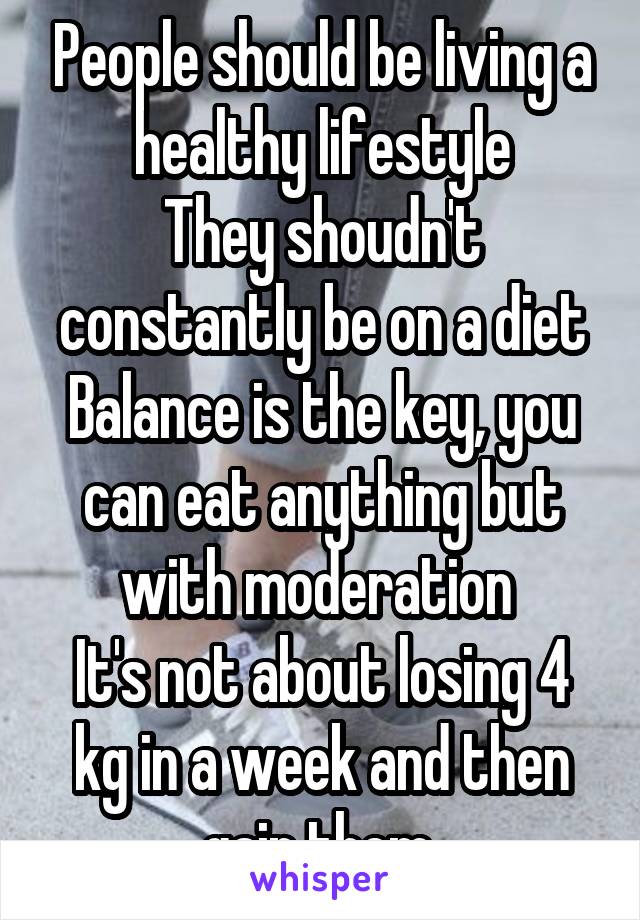 People should be living a healthy lifestyle
They shoudn't constantly be on a diet
Balance is the key, you can eat anything but with moderation 
It's not about losing 4 kg in a week and then gain them 