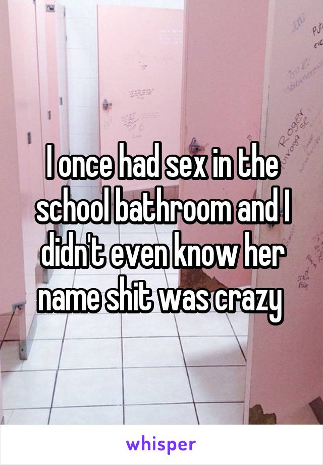 I once had sex in the school bathroom and I didn't even know her name shit was crazy 