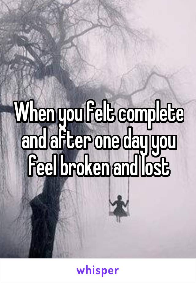 When you felt complete and after one day you feel broken and lost