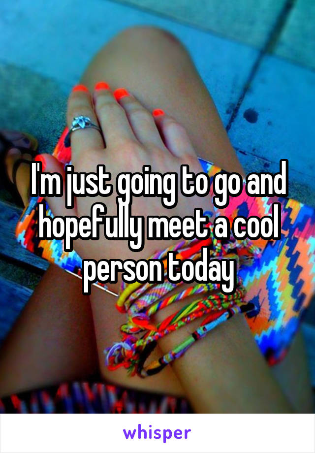 I'm just going to go and hopefully meet a cool person today