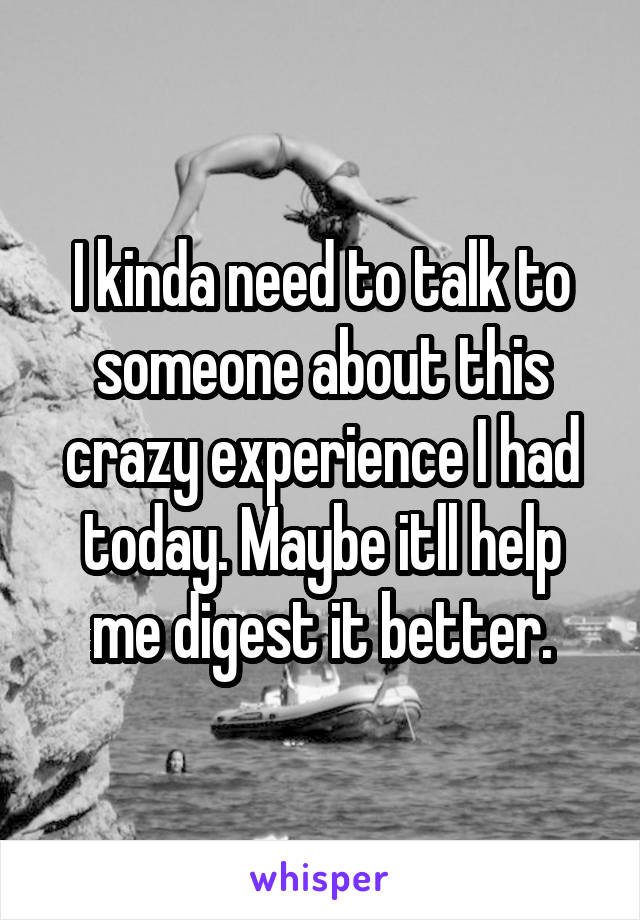 I kinda need to talk to someone about this crazy experience I had today. Maybe itll help me digest it better.