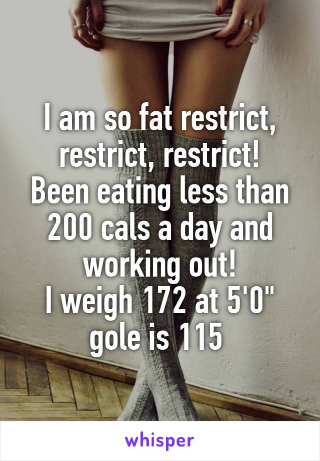 I am so fat restrict, restrict, restrict!
Been eating less than 200 cals a day and working out!
I weigh 172 at 5'0" gole is 115 