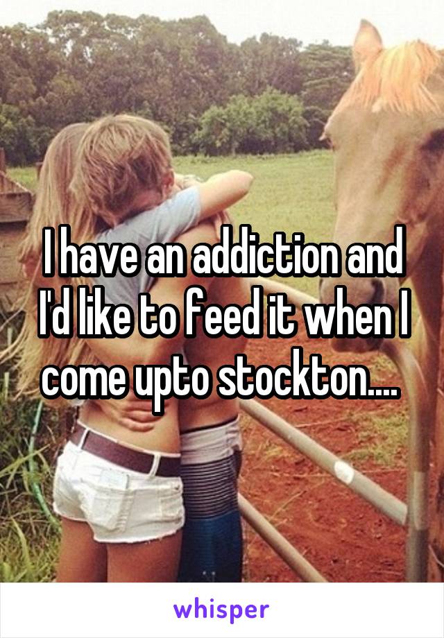 I have an addiction and I'd like to feed it when I come upto stockton.... 