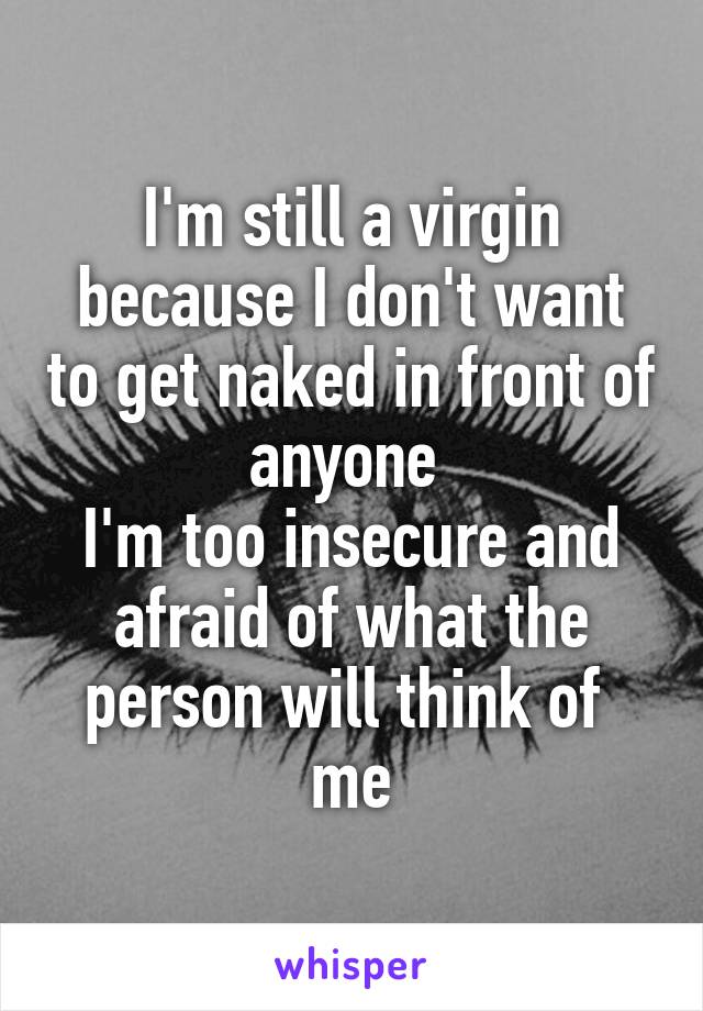 I'm still a virgin because I don't want to get naked in front of anyone 
I'm too insecure and afraid of what the person will think of 
me