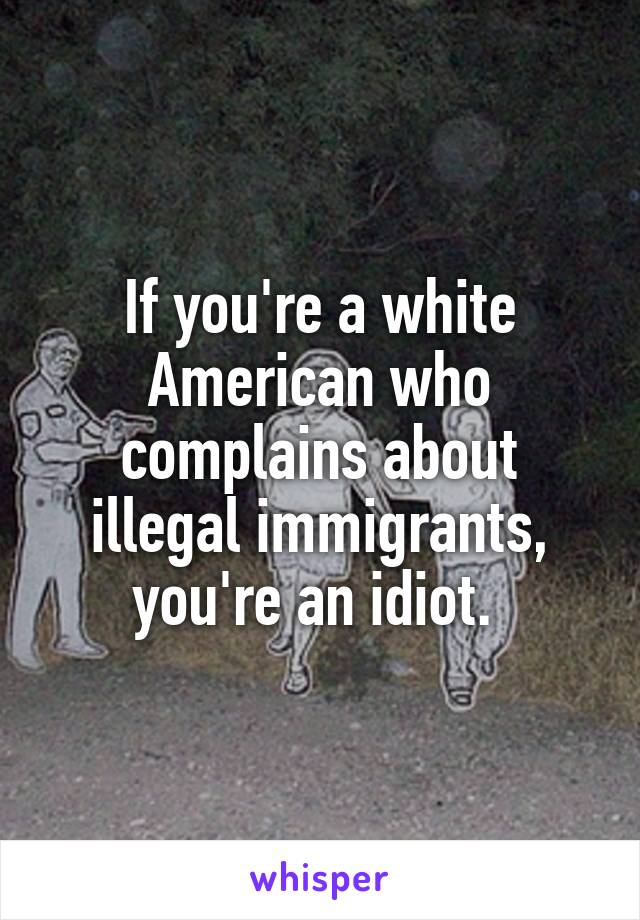 If you're a white American who complains about illegal immigrants, you're an idiot. 