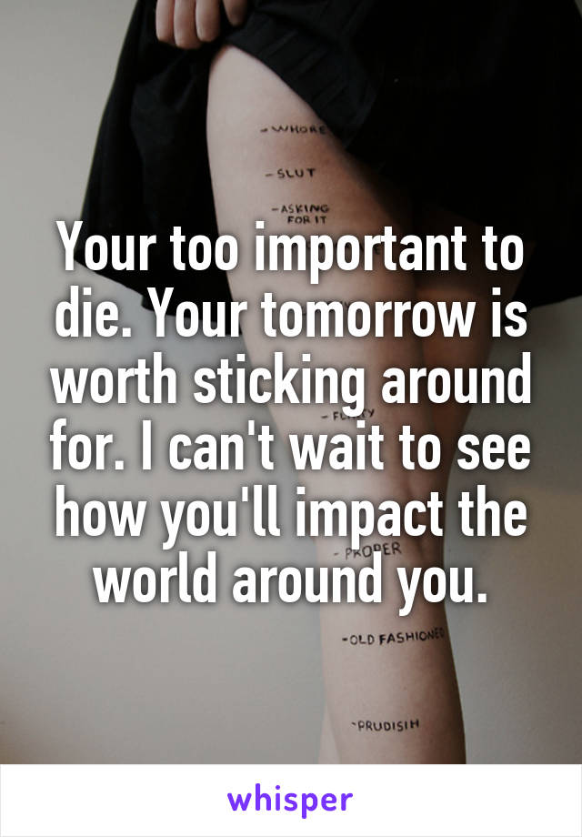 Your too important to die. Your tomorrow is worth sticking around for. I can't wait to see how you'll impact the world around you.