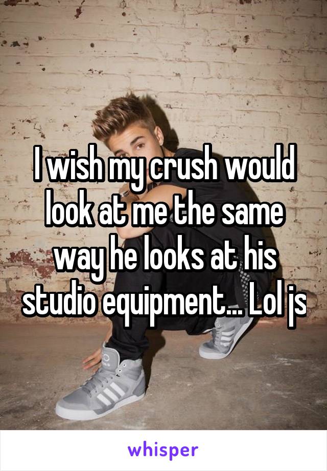 I wish my crush would look at me the same way he looks at his studio equipment... Lol js