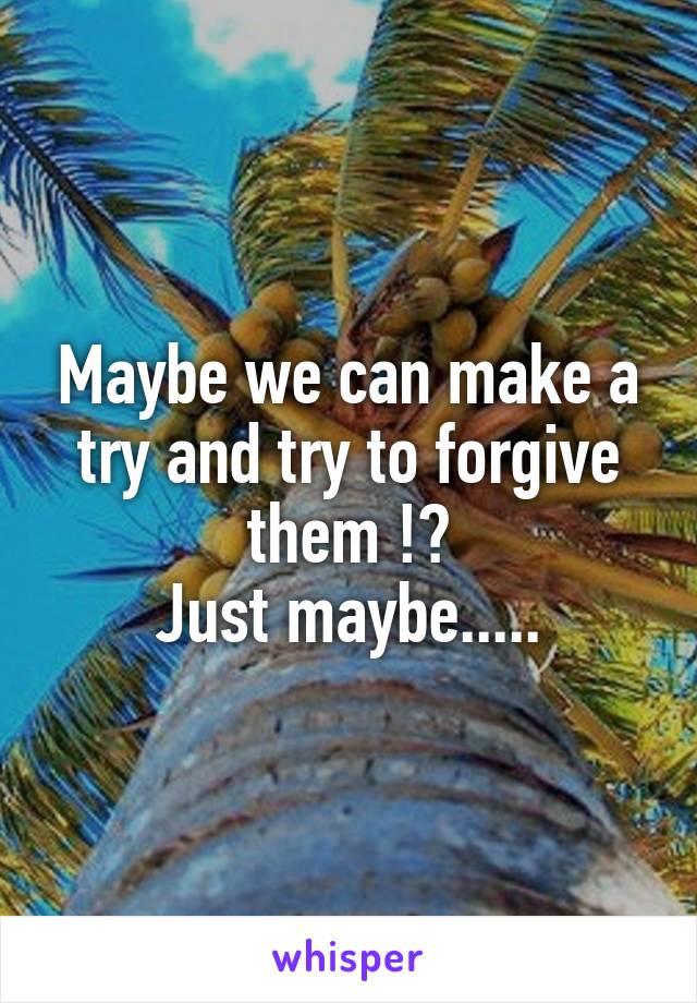 Maybe we can make a try and try to forgive them !?
Just maybe.....