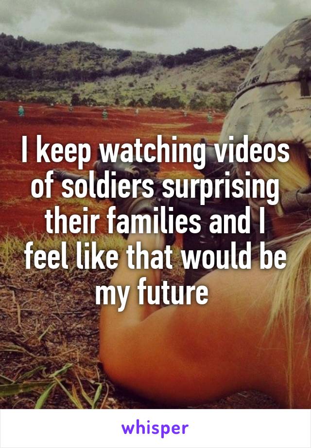 I keep watching videos of soldiers surprising their families and I feel like that would be my future 