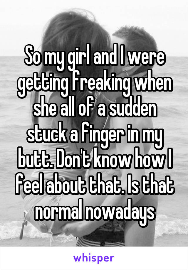 So my girl and I were getting freaking when she all of a sudden stuck a finger in my butt. Don't know how I feel about that. Is that normal nowadays