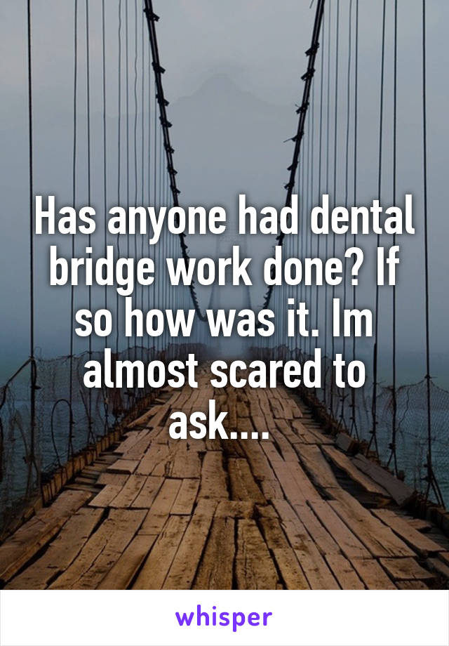 Has anyone had dental bridge work done? If so how was it. Im almost scared to ask.... 