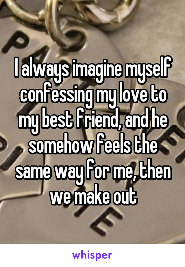 I always imagine myself confessing my love to my best friend, and he somehow feels the same way for me, then we make out