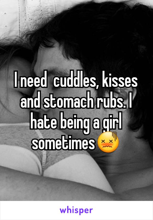 I need  cuddles, kisses and stomach rubs. I hate being a girl sometimes😖