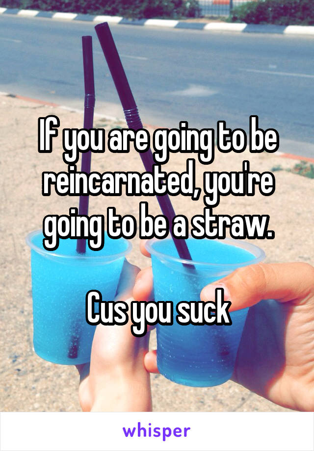 If you are going to be reincarnated, you're going to be a straw.

Cus you suck