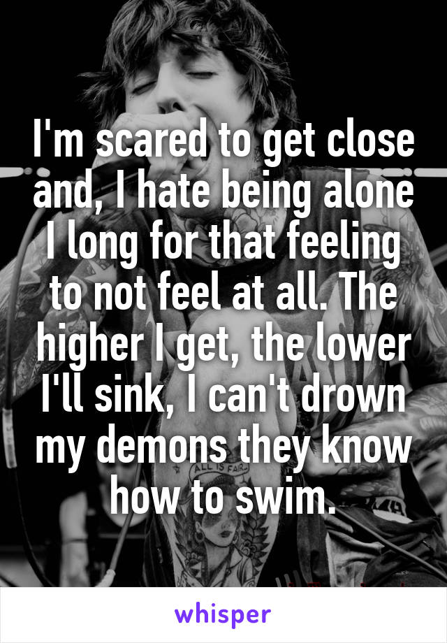 I'm scared to get close and, I hate being alone I long for that feeling to not feel at all. The higher I get, the lower I'll sink, I can't drown my demons they know how to swim.