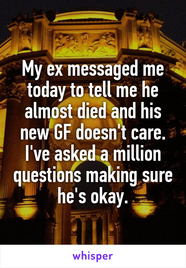 My ex messaged me today to tell me he almost died and his new GF doesn't care. I've asked a million questions making sure he's okay.