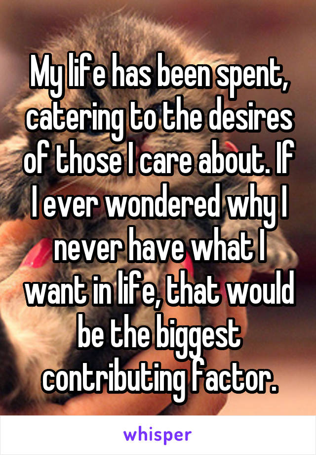 My life has been spent, catering to the desires of those I care about. If I ever wondered why I never have what I want in life, that would be the biggest contributing factor.