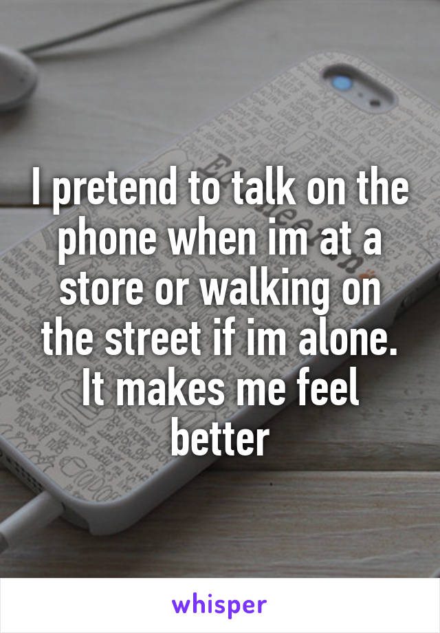 I pretend to talk on the phone when im at a store or walking on the street if im alone. It makes me feel better