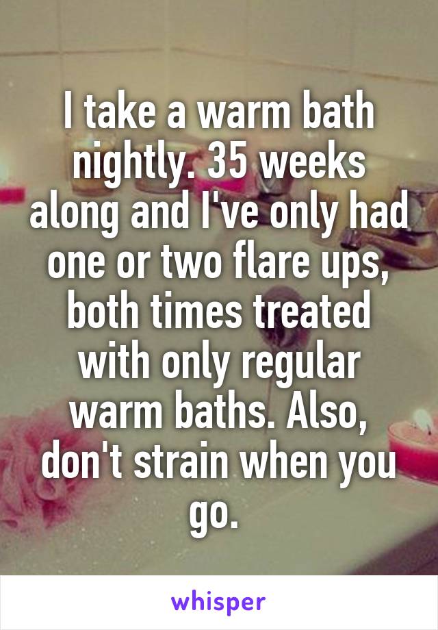 I take a warm bath nightly. 35 weeks along and I've only had one or two flare ups, both times treated with only regular warm baths. Also, don't strain when you go. 