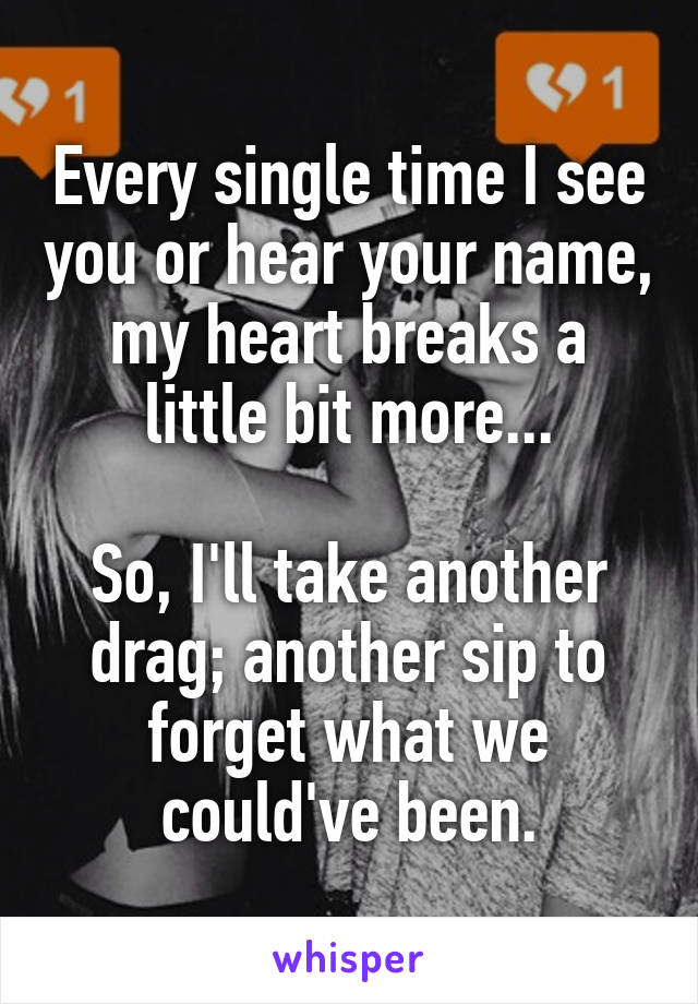 Every single time I see you or hear your name, my heart breaks a little bit more...

So, I'll take another drag; another sip to forget what we could've been.