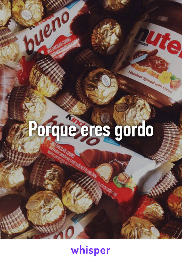 Porque eres gordo