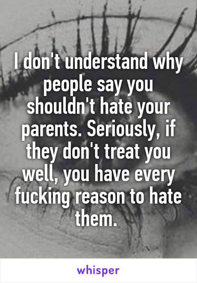 I don't understand why people say you shouldn't hate your parents. Seriously, if they don't treat you well, you have every fucking reason to hate them. 