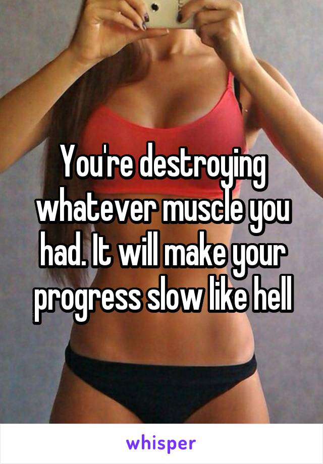 You're destroying whatever muscle you had. It will make your progress slow like hell