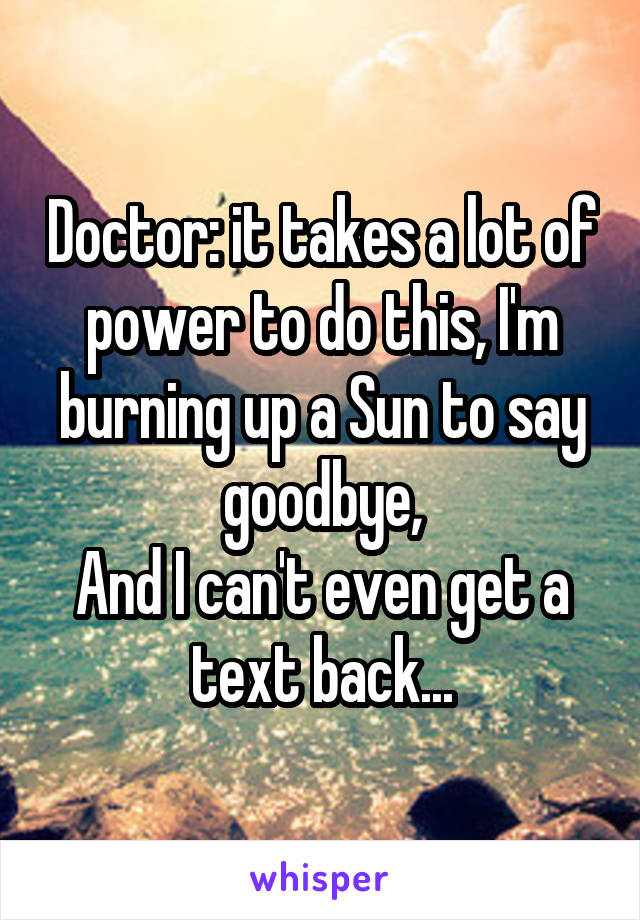 Doctor: it takes a lot of power to do this, I'm burning up a Sun to say goodbye,
And I can't even get a text back...