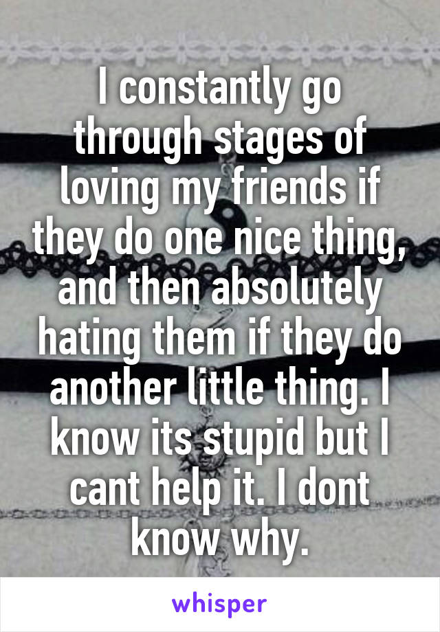 I constantly go through stages of loving my friends if they do one nice thing, and then absolutely hating them if they do another little thing. I know its stupid but I cant help it. I dont know why.