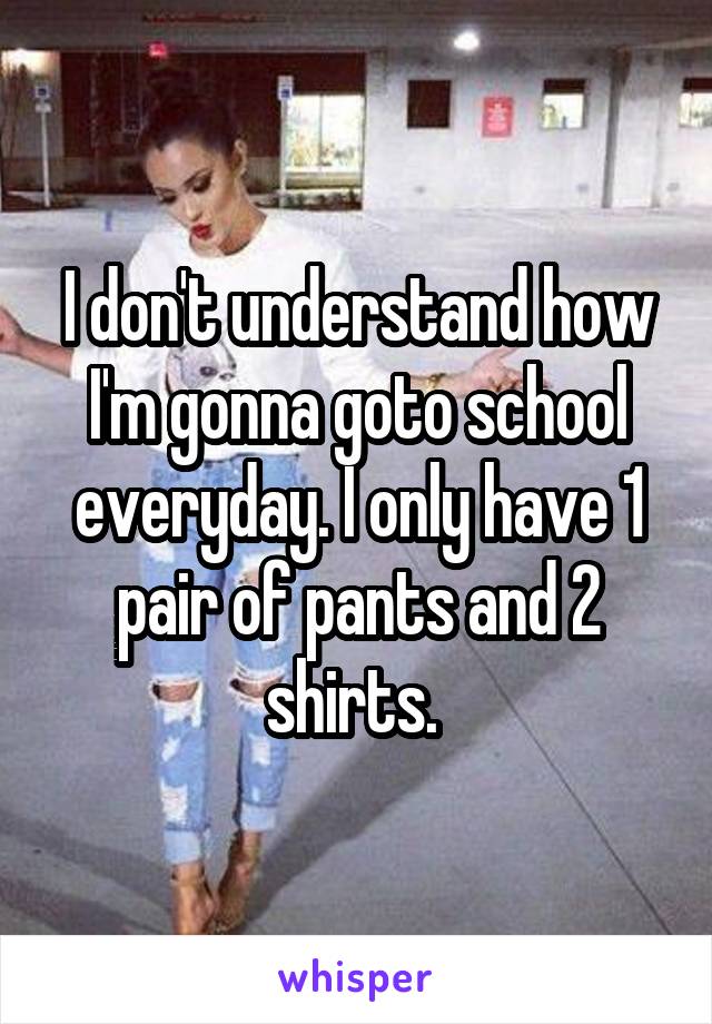 I don't understand how I'm gonna goto school everyday. I only have 1 pair of pants and 2 shirts. 