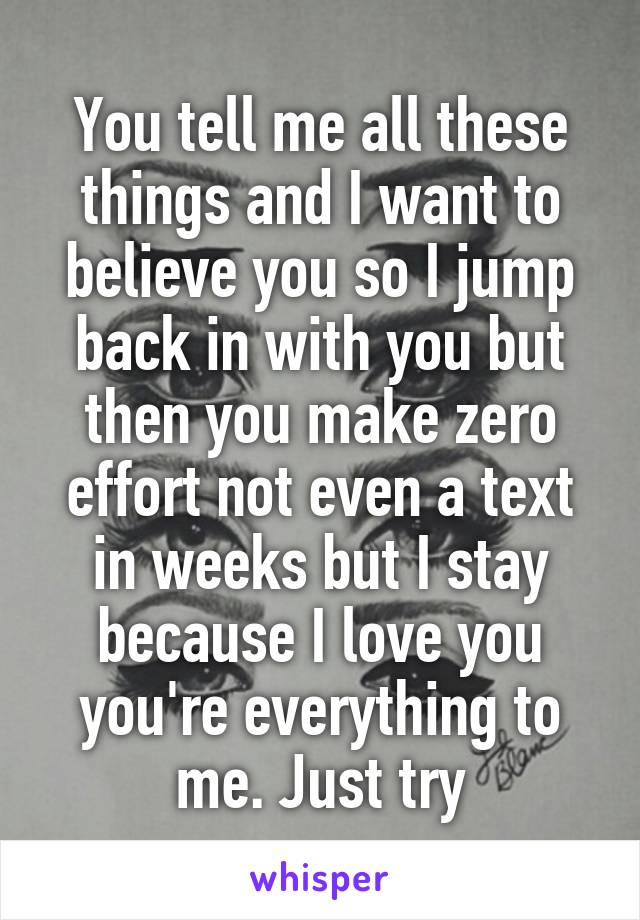 You tell me all these things and I want to believe you so I jump back in with you but then you make zero effort not even a text in weeks but I stay because I love you you're everything to me. Just try