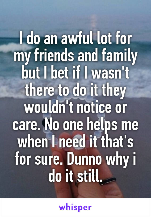 I do an awful lot for my friends and family but I bet if I wasn't there to do it they wouldn't notice or care. No one helps me when I need it that's for sure. Dunno why i do it still.