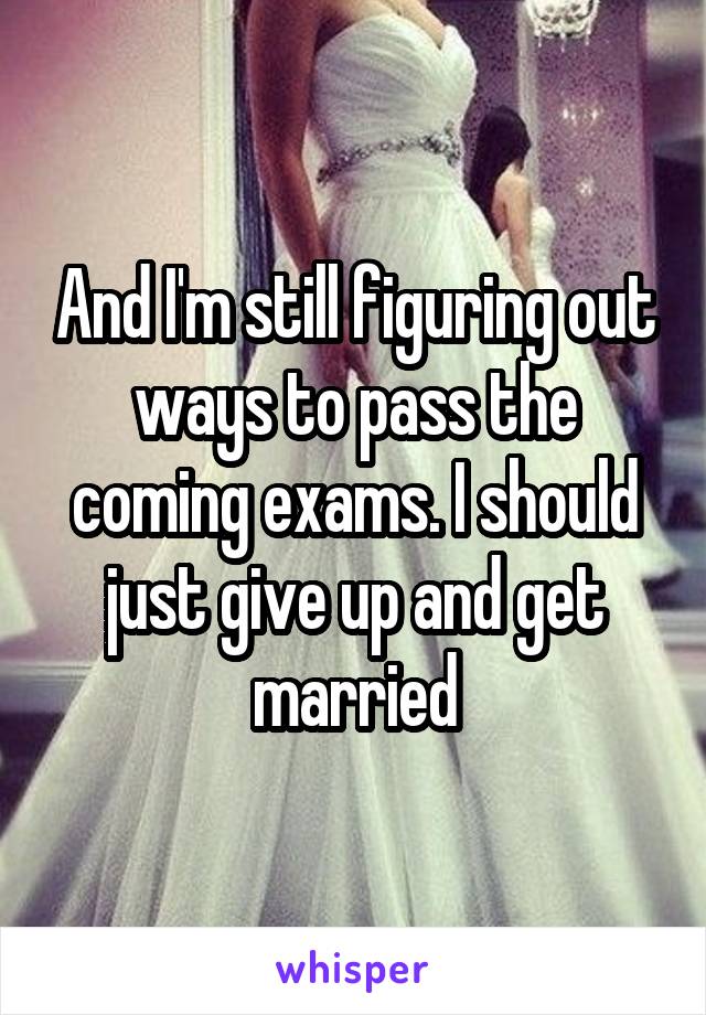 And I'm still figuring out ways to pass the coming exams. I should just give up and get married