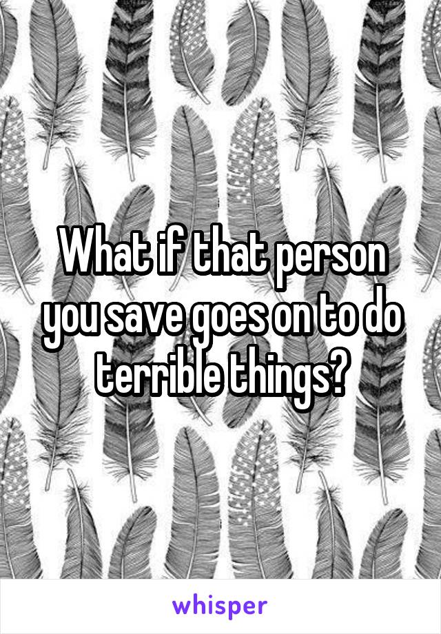 What if that person you save goes on to do terrible things?